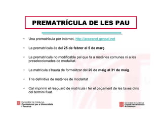 PREMATRÍCULA DE LES PAU

•   Una prematrícula per internet, http://accesnet.gencat.net

•   La prematrícula és del 25 de febrer al 5 de març.

•   La prematrícula no modificable pel que fa a matèries comunes ni a les
    preseleccionades de modalitat.

•   La matrícula s’haurà de formalitzar del 20 de maig al 31 de maig.

•   Tria definitiva de matèries de modalitat

•   Cal imprimir el resguard de matrícula i fer el pagament de les taxes dins
    del termini fixat.
 