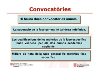 Convocatòries
     Hi haurà dues convocatòries anuals.


 La superació de la fase general té validesa indefinida.


Les qualificacions de les matèries de la fase específica
  tenen validesa per als dos cursos acadèmics
                       següents.

Millora de nota de la fase general i/o matèries fase
                     específica.
 
