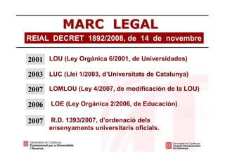 MARC LEGAL
REIAL DECRET 1892/2008, de 14 de novembre

2001 LOU (Ley Orgánica 6/2001, de Universidades)
2003 LUC (Llei 1/2003, d’Universitats de Catalunya)

2007 LOMLOU (Ley 4/2007, de modificación de la LOU)

2006   LOE (Ley Orgánica 2/2006, de Educación)

2007    R.D. 1393/2007, d’ordenació dels
       ensenyaments universitaris oficials.
 