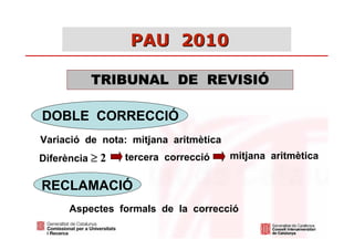 PAU 2010

          TRIBUNAL DE REVISIÓ

DOBLE CORRECCIÓ
Variació de nota: mitjana aritmètica
Diferència ≥ 2   tercera correcció     mitjana aritmètica


RECLAMACIÓ
      Aspectes formals de la correcció
 