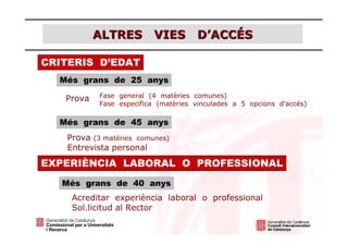 ALTRES VIES D’ACCÉS

CRITERIS D’EDAT
  Més grans de 25 anys

   Prova   Fase general (4 matèries comunes)
           Fase específica (matèries vinculades a 5 opcions d’accés)

  Més grans de 45 anys
   Prova (3 matèries comunes)
   Entrevista personal
EXPERIÈNCIA LABORAL O PROFESSIONAL
   Més grans de 40 anys
    Acreditar experiència laboral o professional
    Sol.licitud al Rector
 