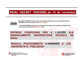 REIAL DECRET 1892/2008, de 14 de novembre

       Ordre EDU/1434/2009, de 29 de maig, per la qual s'actualitzen els annexos del Reial decret
       1892/2008, de 14 de novembre (BOE 135, 4.6.2009)
2009   Ordre EDU/340/2009, de 30 de juny, de la relació de matèries de modalitat de batxillerat que
       es vinculen a les PAU (DOGC 5417, 9.7.2009)



DEFINEIX CONDICIONS PER A                                              L’ACCÉS ALS
ENSENYAMENTS UNIVERSITARIS                                             OFICIALS DE
GRAU

REGULA PROCEDIMENTS D’ADMISSIÓ                                                     A      LES
UNIVERSITATS PÚBLIQUES
 