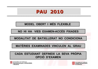 PAU 2010

     MODEL OBERT I MÉS FLEXIBLE

  NO HI HA VIES EXAMEN-ACCÉS FIXADES

MODALITAT DE BATXILLERAT NO CONDICIONA

MATÈRIES EXAMINADES VINCULEN AL GRAU

CADA ESTUDIANT DEFINEIX LA SEVA PRÒPIA
           OPCIÓ D’EXAMEN
 