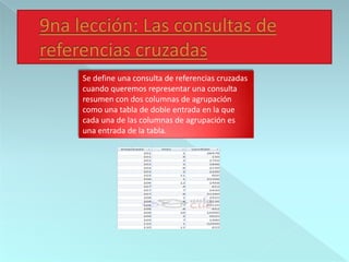 Se define una consulta de referencias cruzadas
cuando queremos representar una consulta
resumen con dos columnas de agrupación
como una tabla de doble entrada en la que
cada una de las columnas de agrupación es
una entrada de la tabla.
 