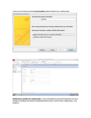 1 DEJA LA ACTIVIDADLA OPCION EN COLUMNACOMO DITRIBUTO DEL FORMULARI0.
MODIFICAR EL DISEÑO DEL FORMULARIO, I SELELCCIONAMOSES OPCION APARECERA LASVISTA
DISEÑOSE FORMULARIO DONDE PONDREMOSMODIFICAREL ASPECTODEL FORMULARIO , POR
EJEMPLO :
 