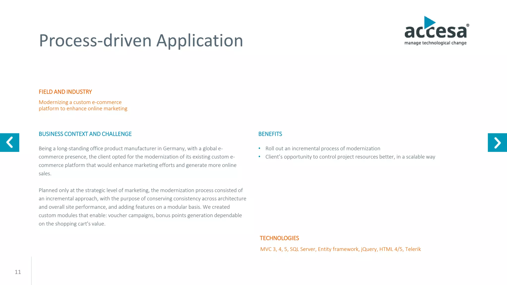 11
Process-driven Application
FIELD AND INDUSTRY
BUSINESS CONTEXT AND CHALLENGE
Modernizing a custom e-commerce
platform to enhance online marketing
MVC 3, 4, 5, SQL Server, Entity framework, jQuery, HTML 4/5, Telerik
Being a long-standing office product manufacturer in Germany, with a global e-
commerce presence, the client opted for the modernization of its existing custom e-
commerce platform that would enhance marketing efforts and generate more online
sales.
Planned only at the strategic level of marketing, the modernization process consisted of
an incremental approach, with the purpose of conserving consistency across architecture
and overall site performance, and adding features on a modular basis. We created
custom modules that enable: voucher campaigns, bonus points generation dependable
on the shopping cart's value.
TECHNOLOGIES
BENEFITS
• Roll out an incremental process of modernization
• Client’s opportunity to control project resources better, in a scalable way
www.accesa.eu
 