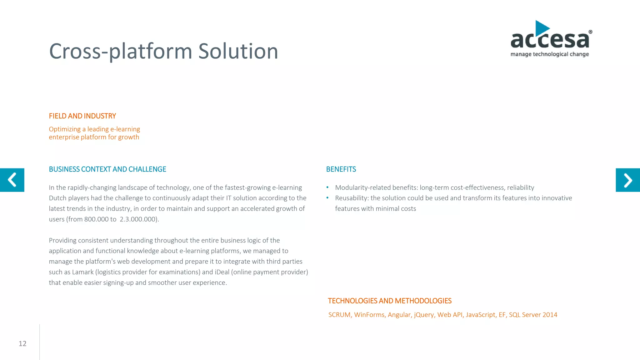 12
Cross-platform Solution
FIELD AND INDUSTRY
BUSINESS CONTEXT AND CHALLENGE
Optimizing a leading e-learning
enterprise platform for growth
SCRUM, WinForms, Angular, jQuery, Web API, JavaScript, EF, SQL Server 2014
In the rapidly-changing landscape of technology, one of the fastest-growing e-learning
Dutch players had the challenge to continuously adapt their IT solution according to the
latest trends in the industry, in order to maintain and support an accelerated growth of
users (from 800.000 to 2.3.000.000).
Providing consistent understanding throughout the entire business logic of the
application and functional knowledge about e-learning platforms, we managed to
manage the platform's web development and prepare it to integrate with third parties
such as Lamark (logistics provider for examinations) and iDeal (online payment provider)
that enable easier signing-up and smoother user experience.
TECHNOLOGIES AND METHODOLOGIES
BENEFITS
• Modularity-related benefits: long-term cost-effectiveness, reliability
• Reusability: the solution could be used and transform its features into innovative
features with minimal costs
www.accesa.eu
 