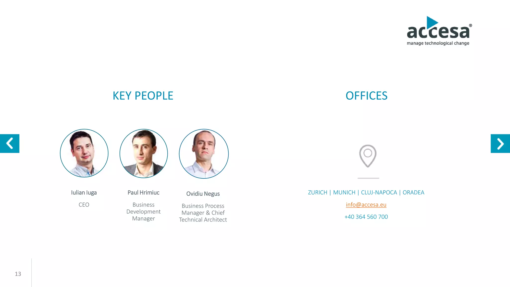 13
Paul Hrimiuc
Business
Development
Manager
Iulian Iuga
CEO
ZURICH | MUNICH | CLUJ-NAPOCA | ORADEA
info@accesa.eu
+40 364 115 115
KEY PEOPLE OFFICES
Ovidiu Negus
Business Process
Manager & Chief
Technical Architect
www.accesa.eu
 