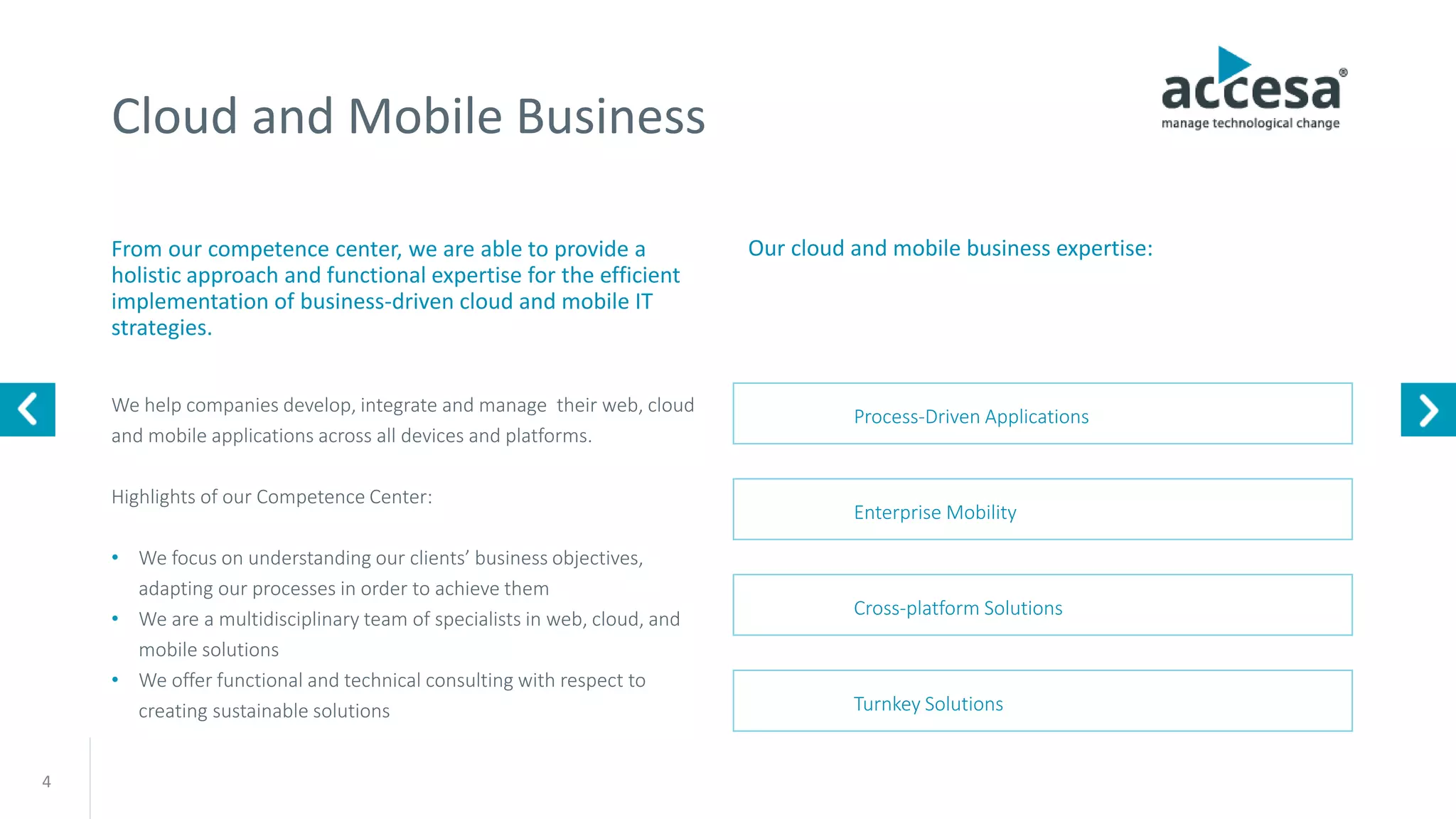 Cloud and Mobile Business
From our competence center, we are able to provide a
holistic approach and functional expertise for the efficient
implementation of business-driven cloud and mobile IT
strategies.
We help companies develop, integrate and manage their web, cloud
and mobile applications across all devices and platforms.
Highlights of our Competence Center:
• We focus on understanding our clients’ business objectives,
adapting our processes in order to achieve them
• We are a multidisciplinary team of specialists in web, cloud, and
mobile solutions
• We offer functional and technical consulting with respect to
creating sustainable solutions
Our cloud and mobile business expertise:
4
Enterprise Mobility
Cross-platform Solutions
Turnkey Solutions
Process-Driven Applications
www.accesa.eu
 
