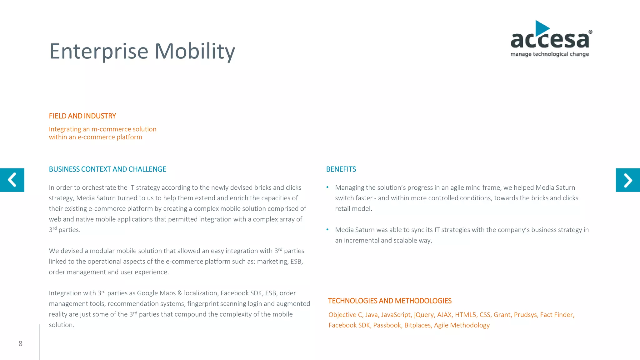 8
Enterprise Mobility
FIELD AND INDUSTRY
BUSINESS CONTEXT AND CHALLENGE
Integrating an m-commerce solution
within an e-commerce platform
Objective C, Java, JavaScript, jQuery, AJAX, HTML5, CSS, Grant, Prudsys, Fact Finder,
Facebook SDK, Passbook, Bitplaces, Agile Methodology
In order to orchestrate the IT strategy according to the newly devised bricks and clicks
strategy, Media Saturn turned to us to help them extend and enrich the capacities of
their existing e-commerce platform by creating a complex mobile solution comprised of
web and native mobile applications that permitted integration with a complex array of
3rd parties.
We devised a modular mobile solution that allowed an easy integration with 3rd parties
linked to the operational aspects of the e-commerce platform such as: marketing, ESB,
order management and user experience.
Integration with 3rd parties as Google Maps & localization, Facebook SDK, ESB, order
management tools, recommendation systems, fingerprint scanning login and augmented
reality are just some of the 3rd parties that compound the complexity of the mobile
solution.
TECHNOLOGIES AND METHODOLOGIES
BENEFITS
• Managing the solution’s progress in an agile mind frame, we helped Media Saturn
switch faster - and within more controlled conditions, towards the bricks and clicks
retail model.
• Media Saturn was able to sync its IT strategies with the company’s business strategy in
an incremental and scalable way.
www.accesa.eu
 
