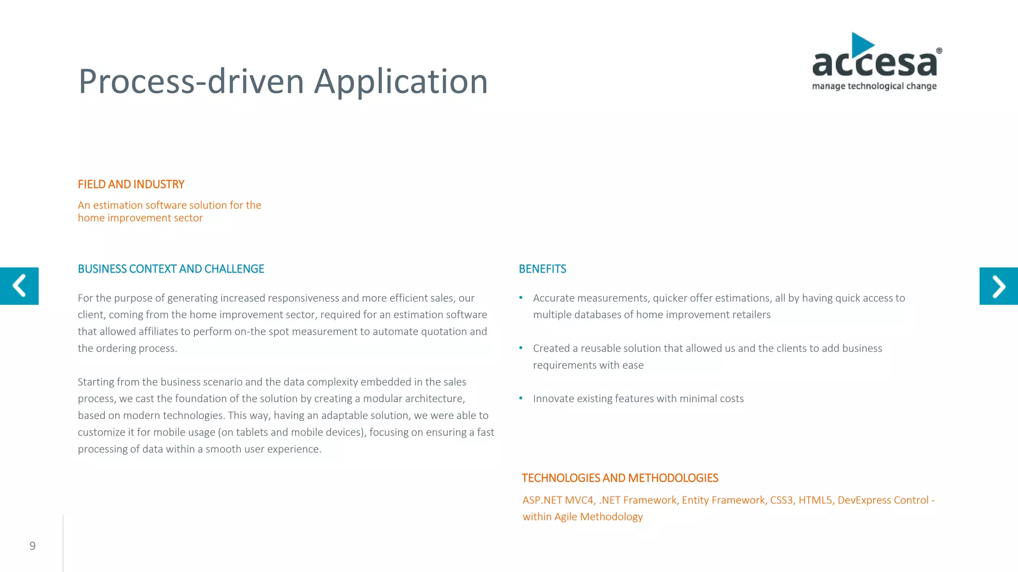 9
Process-driven Application
FIELD AND INDUSTRY
BUSINESS CONTEXT AND CHALLENGE
An estimation software solution for the
home improvement sector
ASP.NET MVC4, .NET Framework, Entity Framework, CSS3, HTML5, DevExpress Control -
within Agile Methodology
For the purpose of generating increased responsiveness and more efficient sales, our
client, coming from the home improvement sector, required for an estimation software
that allowed affiliates to perform on-the spot measurement to automate quotation and
the ordering process.
Starting from the business scenario and the data complexity embedded in the sales
process, we cast the foundation of the solution by creating a modular architecture,
based on modern technologies. This way, having an adaptable solution, we were able to
customize it for mobile usage (on tablets and mobile devices), focusing on ensuring a fast
processing of data within a smooth user experience.
TECHNOLOGIES AND METHODOLOGIES
BENEFITS
• Accurate measurements, quicker offer estimations, all by having quick access to
multiple databases of home improvement retailers
• Created a reusable solution that allowed us and the clients to add business
requirements with ease
• Innovate existing features with minimal costs
www.accesa.eu
 