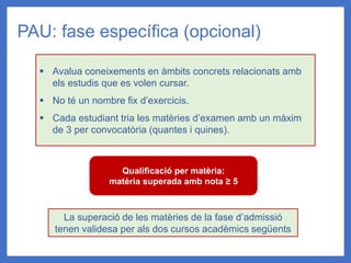 PAU: fase específica (opcional)
▪ Avalua coneixements en àmbits concrets relacionats amb
els estudis que es volen cursar.
▪ No té un nombre fix d’exercicis.
▪ Cada estudiant tria les matèries d’examen amb un màxim
de 3 per convocatòria (quantes i quines).
Qualificació per matèria:
matèria superada amb nota ≥ 5
La superació de les matèries de la fase d’admissió
tenen validesa per als dos cursos acadèmics següents
 