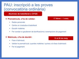 PAU: inscripció a les proves
(convocatòria ordinària)
Alumnes de batxillerat o CFGS
❖ Prematrícula, s’ha de validar:
▪ Dades personals
▪ Centre on s’estudia el batxillerat
▪ Escollir matèries
▪ Fer constar si gaudeixen de bonificacions o exempcions de pagament
❖ Matrícula, s’ha de decidir:
▪ Fase d’admissió
▪ Validar la prematrícula: quantes matèries i quines a la fase d’admissió
▪ Fer el pagament
17 febrer – 1 març
15 al 26 de maig
 