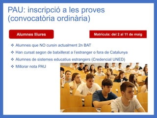 PAU: inscripció a les proves
(convocatòria ordinària)
Alumnes lliures
❖ Alumnes que NO cursin actualment 2n BAT
❖ Han cursat segon de batxillerat a l’estranger o fora de Catalunya
❖ Alumnes de sistemes educatius estrangers (Credencial UNED)
❖ Millorar nota PAU
Matrícula: del 2 al 11 de maig
 