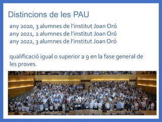 Distincions de les PAU
any 2020, 3 alumnes de l’institut Joan Oró
any 2021, 2 alumnes de l’institut Joan Oró
any 2022, 3 alumnes de l’institut Joan Oró
qualificació igual o superior a 9 en la fase general de
les proves.
 
