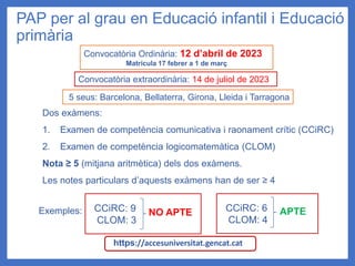 PAP per al grau en Educació infantil i Educació
primària
Dos exàmens:
1. Examen de competència comunicativa i raonament crític (CCiRC)
2. Examen de competència logicomatemàtica (CLOM)
Nota ≥ 5 (mitjana aritmètica) dels dos exàmens.
Les notes particulars d’aquests exàmens han de ser ≥ 4
Exemples: NO APTE APTE
Convocatòria Ordinària: 12 d’abril de 2023
Matrícula 17 febrer a 1 de març
Convocatòria extraordinària: 14 de juliol de 2023
5 seus: Barcelona, Bellaterra, Girona, Lleida i Tarragona
CCiRC: 9
CLOM: 3
CCiRC: 6
CLOM: 4
https://accesuniversitat.gencat.cat
 