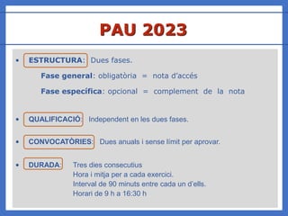 • ESTRUCTURA: Dues fases.
Fase general: obligatòria = nota d’accés
Fase específica: opcional = complement de la nota
• QUALIFICACIÓ: Independent en les dues fases.
• CONVOCATÒRIES: Dues anuals i sense límit per aprovar.
• DURADA: Tres dies consecutius
Hora i mitja per a cada exercici.
Interval de 90 minuts entre cada un d’ells.
Horari de 9 h a 16:30 h
PAU 2023
 