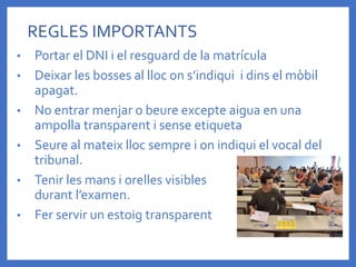 • Portar el DNI i el resguard de la matrícula
• Deixar les bosses al lloc on s’indiqui i dins el mòbil
apagat.
• No entrar menjar o beure excepte aigua en una
ampolla transparent i sense etiqueta
• Seure al mateix lloc sempre i on indiqui el vocal del
tribunal.
• Tenir les mans i orelles visibles
durant l’examen.
• Fer servir un estoig transparent
REGLES IMPORTANTS
 
