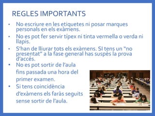• No escriure en les etiquetes ni posar marques
personals en els exàmens.
• No es pot fer servir típex ni tinta vermella o verda ni
llapis.
• S’han de lliurar tots els exàmens. SI tens un “no
presentat” a la fase general has suspès la prova
d’accés.
REGLES IMPORTANTS
• No es pot sortir de l’aula
fins passada una hora del
primer examen.
• Si tens coincidència
d’exàmens els faràs seguits
sense sortir de l’aula.
 