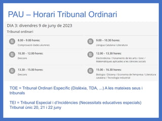 PAU – Horari Tribunal Ordinari
TOE = Tribunal Ordinari Específic (Dislèxia, TDA, ...) A les mateixes seus i
tribunals
TEI = Tribunal Especial i d’Incidències (Necessitats educatives especials)
Tribunal únic 20, 21 i 22 juny
 