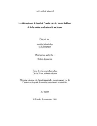 Université de Montréal




Les déterminants de l’accès à l’emploi chez les jeunes diplômés

          de la formation professionnelle au Maroc




                         Présenté par :

                     Jennifer Schonholzer
                       SCHJ06628203



                    Directeur de recherche :

                      Brahim Boudarbat




                École de relations industrielles
                Faculté des arts et des sciences


 Mémoire présenté à la Faculté des études supérieures en vue de
   l’obtention du grade de maîtrise en relations industrielles



                          Avril 2008


                 © Jennifer Schonholzer, 2008
 