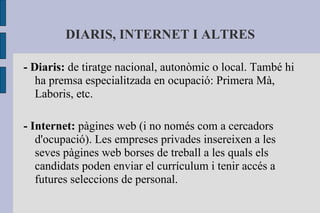 DIARIS, INTERNET I ALTRES - Diaris:  de tiratge nacional, autonòmic o local. També hi ha premsa especialitzada en ocupació: Primera Mà, Laboris, etc. - Internet:  pàgines web (i no només com a cercadors d'ocupació). Les empreses privades insereixen a les seves pàgines web borses de treball a les quals els candidats poden enviar el currículum i tenir accés a futures seleccions de personal. 