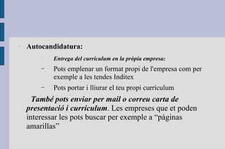 Autocandidatura: Entrega del currículum en la pròpia empresa: Pots emplenar un format propi de l'empresa com per exemple a les tendes Inditex Pots portar i lliurar el teu propi currículum També pots enviar per mail o correu carta de presentació i currículum . Les empreses que et poden interessar les pots buscar per exemple a “páginas amarillas” 