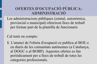 OFERTES D'OCUPACIÓ PÚBLICA: ADMINISTRACIÓ Les administracions públiques (estatal, autonòmica, provincial o municipal) ofereixen llocs de treball per formar part de la plantilla de funcionaris Cal tenir en compte: 1 . L'anunci de l'oferta d'ocupació es publica al BOE o en diaris de les comunitats autònomes (a Catalunya, al DOGC o al BOBP). Aquestes ofertes es fan periòdicament per a llocs de treball de totes les categories professionals . 