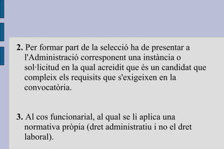 2.  Per formar part de la selecció ha de presentar a l'Administració corresponent una instància o sol·licitud en la qual acreidit que és un candidat que compleix els requisits que s'exigeixen en la convocatòria. 3.  Al cos funcionarial, al qual se li aplica una normativa pròpia (dret administratiu i no el dret laboral).  