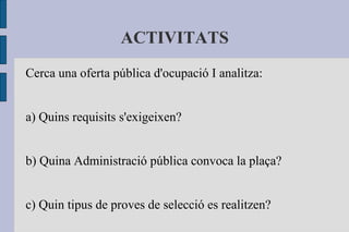 ACTIVITATS Cerca una oferta pública d'ocupació I analitza: a) Quins requisits s'exigeixen? b) Quina Administració pública convoca la plaça? c) Quin tipus de proves de selecció es realitzen? 