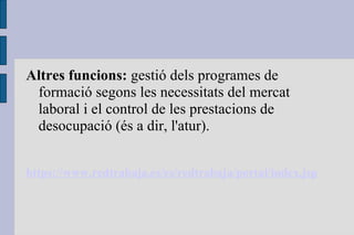 Altres funcions:  gestió dels programes de formació segons les necessitats del mercat laboral i el control de les prestacions de desocupació (és a dir, l'atur). https://www.redtrabaja.es/es/redtrabaja/portal/index.jsp 