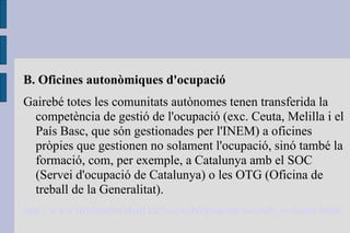 B. Oficines autonòmiques d'ocupació Gairebé totes les comunitats autònomes tenen transferida la competència de gestió de l'ocupació (exc. Ceuta, Melilla i el País Basc, que són gestionades per l'INEM) a oficines pròpies que gestionen no solament l'ocupació, sinó també la formació, com, per exemple, a Catalunya amb el SOC (Servei d'ocupació de Catalunya) o les OTG (Oficina de treball de la Generalitat). http:// www.oficinadetreball.cat / socweb / opencms / socweb_es / home.html 