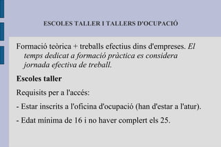 ESCOLES TALLER I TALLERS D'OCUPACIÓ Formació teòrica + treballs efectius dins d'empreses.  El temps dedicat a formació pràctica es considera jornada efectiva de treball. Escoles taller Requisits per a l'accés: - Estar inscrits a l'oficina d'ocupació (han d'estar a l'atur). - Edat mínima de 16 i no haver complert els 25. 
