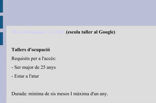 Més   informació : CAT365  (escola taller al Google) Tallers d'ocupació Requisits per a l'accés: - Ser major de 25 anys - Estar a l'atur Durada: mínima de sis mesos I màxima d'un any. 