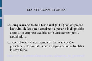 LES ETT/CONSULTORIES Les  empreses de treball temporal (ETT)  són empreses l'activitat de les quals consisteix a posar a la disposició d'una altra empresa usuària, amb caràcter temporal, treballadors. Les consultories s'encarreguen de fer la selecció o preselecció de candidats per a empreses I aqui finalitza la seva feina. http://www.quorumseleccion.com/seleccion_de_personal/ 