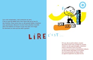 Lire c’est comprendre, c’est construire du sens.
C’est ce que les bébés font à leur façon dès qu’on leur lit
des histoires. Nous avons tous vu des grands bébés s’obstiner
avec gravité pour découvrir le sens d’une situation nouvelle
dans une histoire ou trouver ce que veut dire une image :
ils cherchent un sens qui les aide à grandir !




                                                                S’il a pu, dès sa petite enfance, écouter
                                                                des récits et jouer avec la langue du raconté,
                                                                l’enfant, lors des apprentissages, s’attachera
                                                                mieux à chercher le sens d’un texte.
                                                                La lecture à voix haute et individualisée d’albums
                                                                par des adultes disponibles, qui se plient
                                                                aux choix personnels de chaque enfant,
                                                                lui apporte l’expérience du plaisir de lire.
 