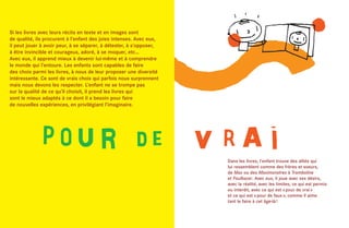 Si les livres avec leurs récits en texte et en images sont
de qualité, ils procurent à l’enfant des joies intenses. Avec eux,
il peut jouer à avoir peur, à se séparer, à détester, à s’opposer,
à être invincible et courageux, adoré, à se moquer, etc…
Avec eux, il apprend mieux à devenir lui-même et à comprendre
le monde qui l’entoure. Les enfants sont capables de faire
des choix parmi les livres, à nous de leur proposer une diversité
intéressante. Ce sont de vrais choix qui parfois nous surprennent
mais nous devons les respecter. L’enfant ne se trompe pas
sur la qualité de ce qu’il choisit, il prend les livres qui
sont le mieux adaptés à ce dont il a besoin pour faire
de nouvelles expériences, en privilégiant l’imaginaire.




                                                                     Dans les livres, l’enfant trouve des alliés qui
                                                                     lui ressemblent comme des frères et soeurs,
                                                                     de Max ou des Maximonstres à Tromboline
                                                                     et Foulbazar. Avec eux, il joue avec ses désirs,
                                                                     avec la réalité, avec les limites, ce qui est permis
                                                                     ou interdit, avec ce qui est « pour de vrai »
                                                                     et ce qui est « pour de faux », comme il aime
                                                                     tant le faire à cet âge-là !
 