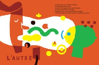 Au début de la vie, le bébé et l’adulte
communiquent face à face.
La voix et le visage de ceux qui l’entourent
sont les premiers livres du bébé.
Il capte les sons et les mouvements du visage,
il les inscrit dans son esprit avant de commencer à parler.
 