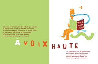 Entre deux et trois ans, tous les enfants qui accèdent
au langage, dans toutes les familles, ont une soif
et une curiosité égales pour l’écrit. Ils veulent savoir
ce que ça veut dire et cela, en même temps
qu’ils apprennent à parler. C’est l’âge d’or
pour leur lire des histoires à voix haute !




                                                           Les parents mais aussi les professionnels
                                                           qui accueillent les tout-petits ont donc
                                                           un rôle essentiel à jouer pour leur faire
                                                           découvrir le plaisir des récits et pour
                                                           maintenir leur appétit et leur curiosité.
 