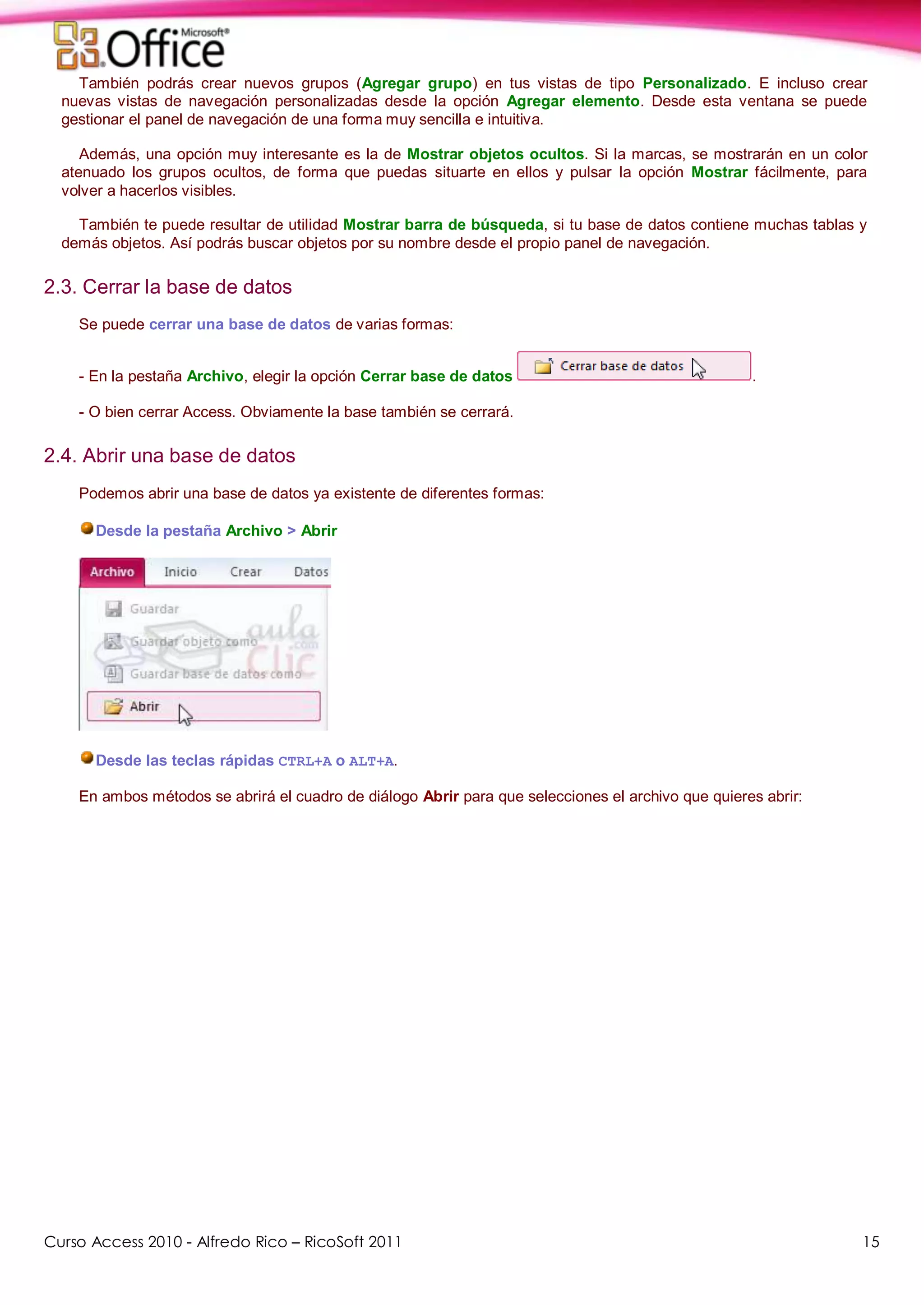 Curso Access 2010 - Alfredo Rico – RicoSoft 2011 15
También podrás crear nuevos grupos (Agregar grupo) en tus vistas de tipo Personalizado. E incluso crear
nuevas vistas de navegación personalizadas desde la opción Agregar elemento. Desde esta ventana se puede
gestionar el panel de navegación de una forma muy sencilla e intuitiva.
Además, una opción muy interesante es la de Mostrar objetos ocultos. Si la marcas, se mostrarán en un color
atenuado los grupos ocultos, de forma que puedas situarte en ellos y pulsar la opción Mostrar fácilmente, para
volver a hacerlos visibles.
También te puede resultar de utilidad Mostrar barra de búsqueda, si tu base de datos contiene muchas tablas y
demás objetos. Así podrás buscar objetos por su nombre desde el propio panel de navegación.
2.3. Cerrar la base de datos
Se puede cerrar una base de datos de varias formas:
- En la pestaña Archivo, elegir la opción Cerrar base de datos .
- O bien cerrar Access. Obviamente la base también se cerrará.
2.4. Abrir una base de datos
Podemos abrir una base de datos ya existente de diferentes formas:
Desde la pestaña Archivo > Abrir
Desde las teclas rápidas CTRL+A o ALT+A.
En ambos métodos se abrirá el cuadro de diálogo Abrir para que selecciones el archivo que quieres abrir:
 