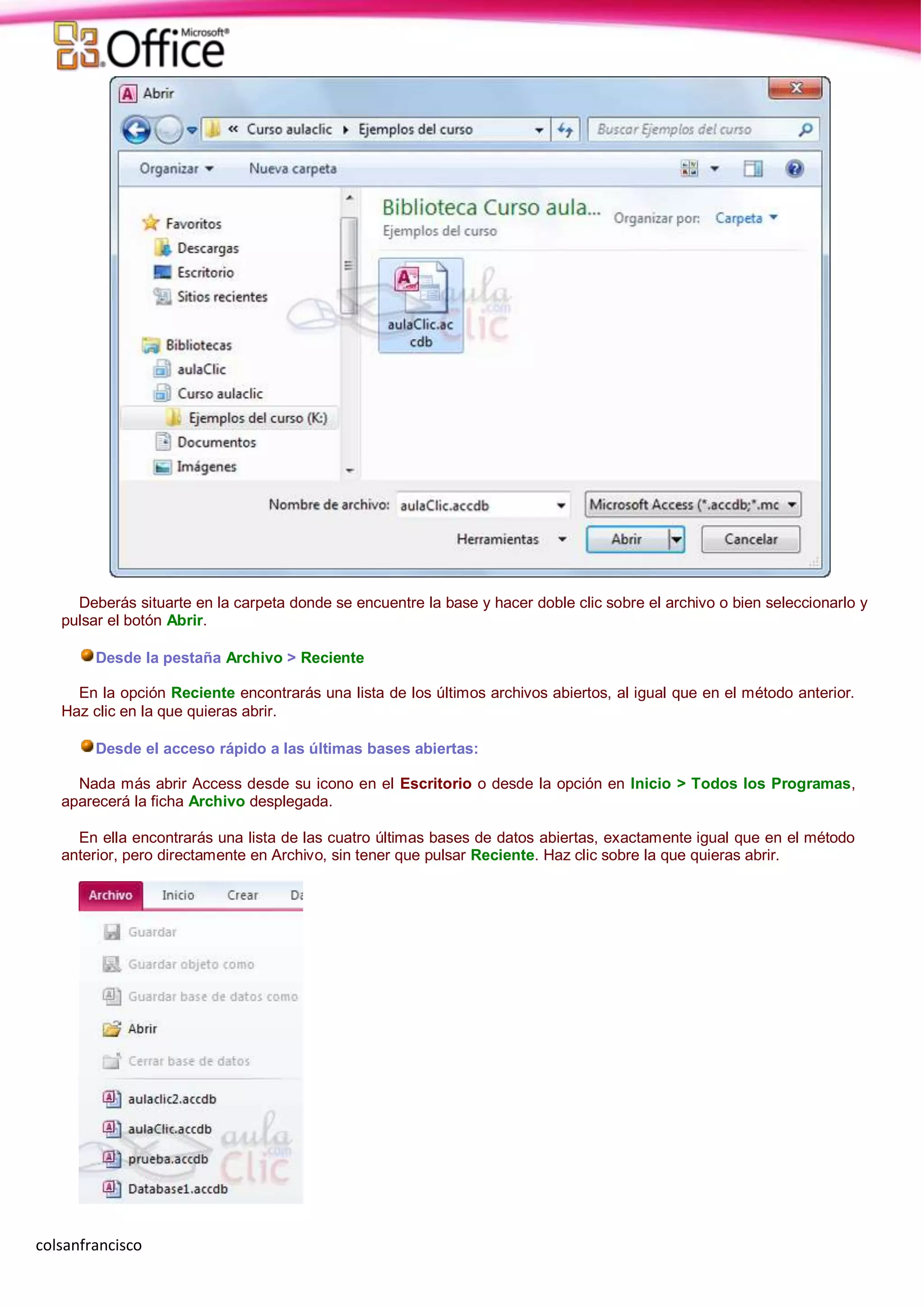 colsanfrancisco
Deberás situarte en la carpeta donde se encuentre la base y hacer doble clic sobre el archivo o bien seleccionarlo y
pulsar el botón Abrir.
Desde la pestaña Archivo > Reciente
En la opción Reciente encontrarás una lista de los últimos archivos abiertos, al igual que en el método anterior.
Haz clic en la que quieras abrir.
Desde el acceso rápido a las últimas bases abiertas:
Nada más abrir Access desde su icono en el Escritorio o desde la opción en Inicio > Todos los Programas,
aparecerá la ficha Archivo desplegada.
En ella encontrarás una lista de las cuatro últimas bases de datos abiertas, exactamente igual que en el método
anterior, pero directamente en Archivo, sin tener que pulsar Reciente. Haz clic sobre la que quieras abrir.
 