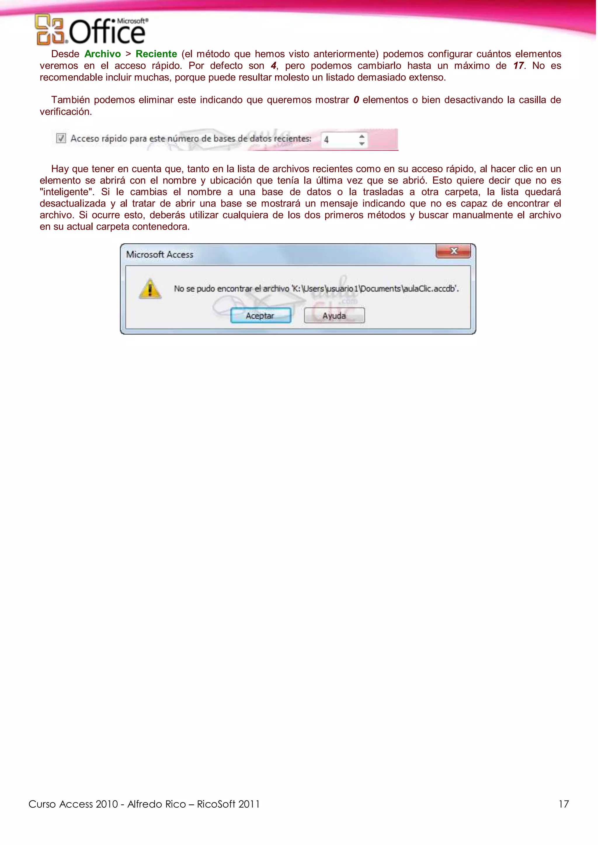 Curso Access 2010 - Alfredo Rico – RicoSoft 2011 17
Desde Archivo > Reciente (el método que hemos visto anteriormente) podemos configurar cuántos elementos
veremos en el acceso rápido. Por defecto son 4, pero podemos cambiarlo hasta un máximo de 17. No es
recomendable incluir muchas, porque puede resultar molesto un listado demasiado extenso.
También podemos eliminar este indicando que queremos mostrar 0 elementos o bien desactivando la casilla de
verificación.
Hay que tener en cuenta que, tanto en la lista de archivos recientes como en su acceso rápido, al hacer clic en un
elemento se abrirá con el nombre y ubicación que tenía la última vez que se abrió. Esto quiere decir que no es
"inteligente". Si le cambias el nombre a una base de datos o la trasladas a otra carpeta, la lista quedará
desactualizada y al tratar de abrir una base se mostrará un mensaje indicando que no es capaz de encontrar el
archivo. Si ocurre esto, deberás utilizar cualquiera de los dos primeros métodos y buscar manualmente el archivo
en su actual carpeta contenedora.
 
