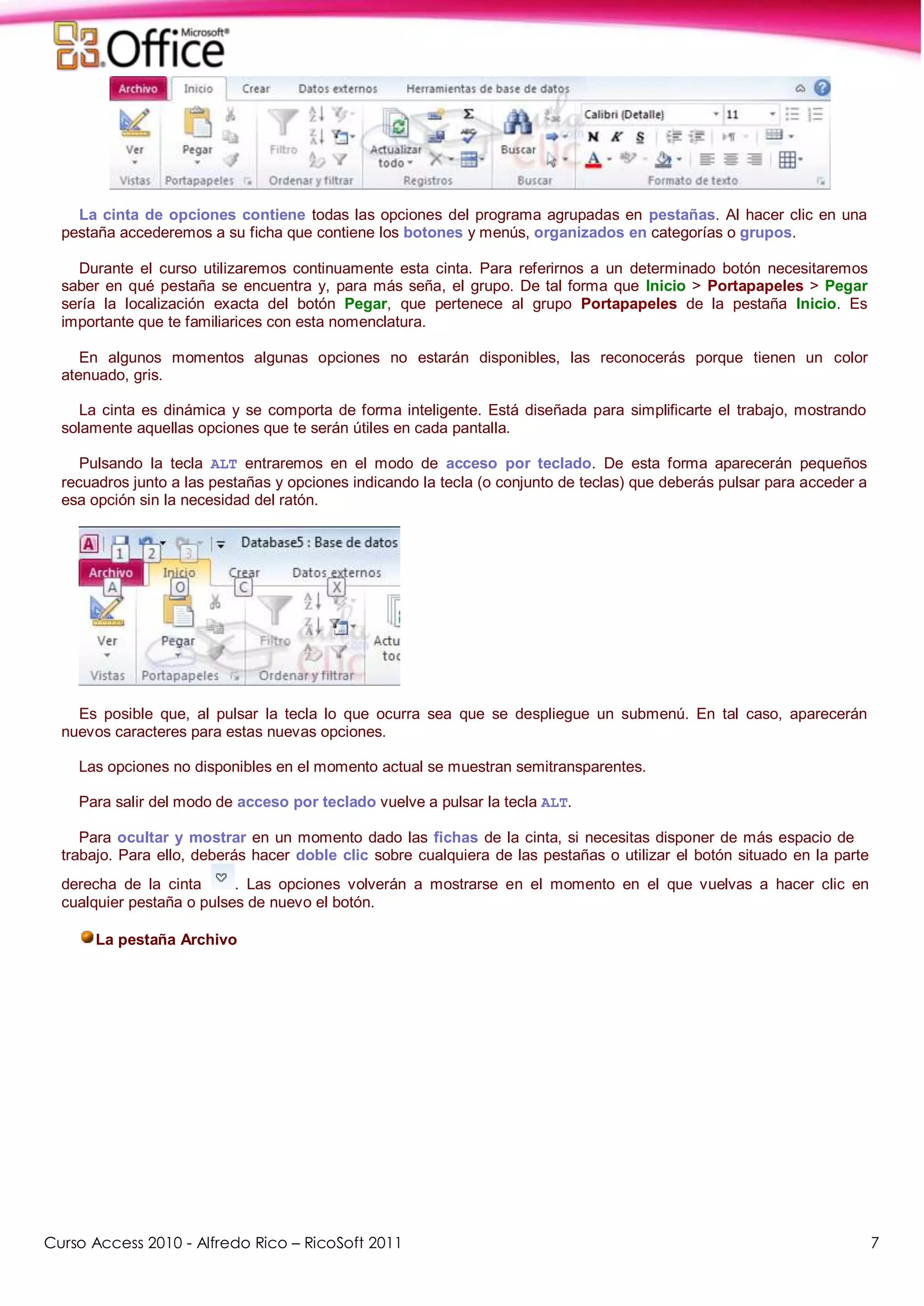 Curso Access 2010 - Alfredo Rico – RicoSoft 2011 7
La cinta de opciones contiene todas las opciones del programa agrupadas en pestañas. Al hacer clic en una
pestaña accederemos a su ficha que contiene los botones y menús, organizados en categorías o grupos.
Durante el curso utilizaremos continuamente esta cinta. Para referirnos a un determinado botón necesitaremos
saber en qué pestaña se encuentra y, para más seña, el grupo. De tal forma que Inicio > Portapapeles > Pegar
sería la localización exacta del botón Pegar, que pertenece al grupo Portapapeles de la pestaña Inicio. Es
importante que te familiarices con esta nomenclatura.
En algunos momentos algunas opciones no estarán disponibles, las reconocerás porque tienen un color
atenuado, gris.
La cinta es dinámica y se comporta de forma inteligente. Está diseñada para simplificarte el trabajo, mostrando
solamente aquellas opciones que te serán útiles en cada pantalla.
Pulsando la tecla ALT entraremos en el modo de acceso por teclado. De esta forma aparecerán pequeños
recuadros junto a las pestañas y opciones indicando la tecla (o conjunto de teclas) que deberás pulsar para acceder a
esa opción sin la necesidad del ratón.
Es posible que, al pulsar la tecla lo que ocurra sea que se despliegue un submenú. En tal caso, aparecerán
nuevos caracteres para estas nuevas opciones.
Las opciones no disponibles en el momento actual se muestran semitransparentes.
Para salir del modo de acceso por teclado vuelve a pulsar la tecla ALT.
Para ocultar y mostrar en un momento dado las fichas de la cinta, si necesitas disponer de más espacio de
trabajo. Para ello, deberás hacer doble clic sobre cualquiera de las pestañas o utilizar el botón situado en la parte
derecha de la cinta . Las opciones volverán a mostrarse en el momento en el que vuelvas a hacer clic en
cualquier pestaña o pulses de nuevo el botón.
La pestaña Archivo
 