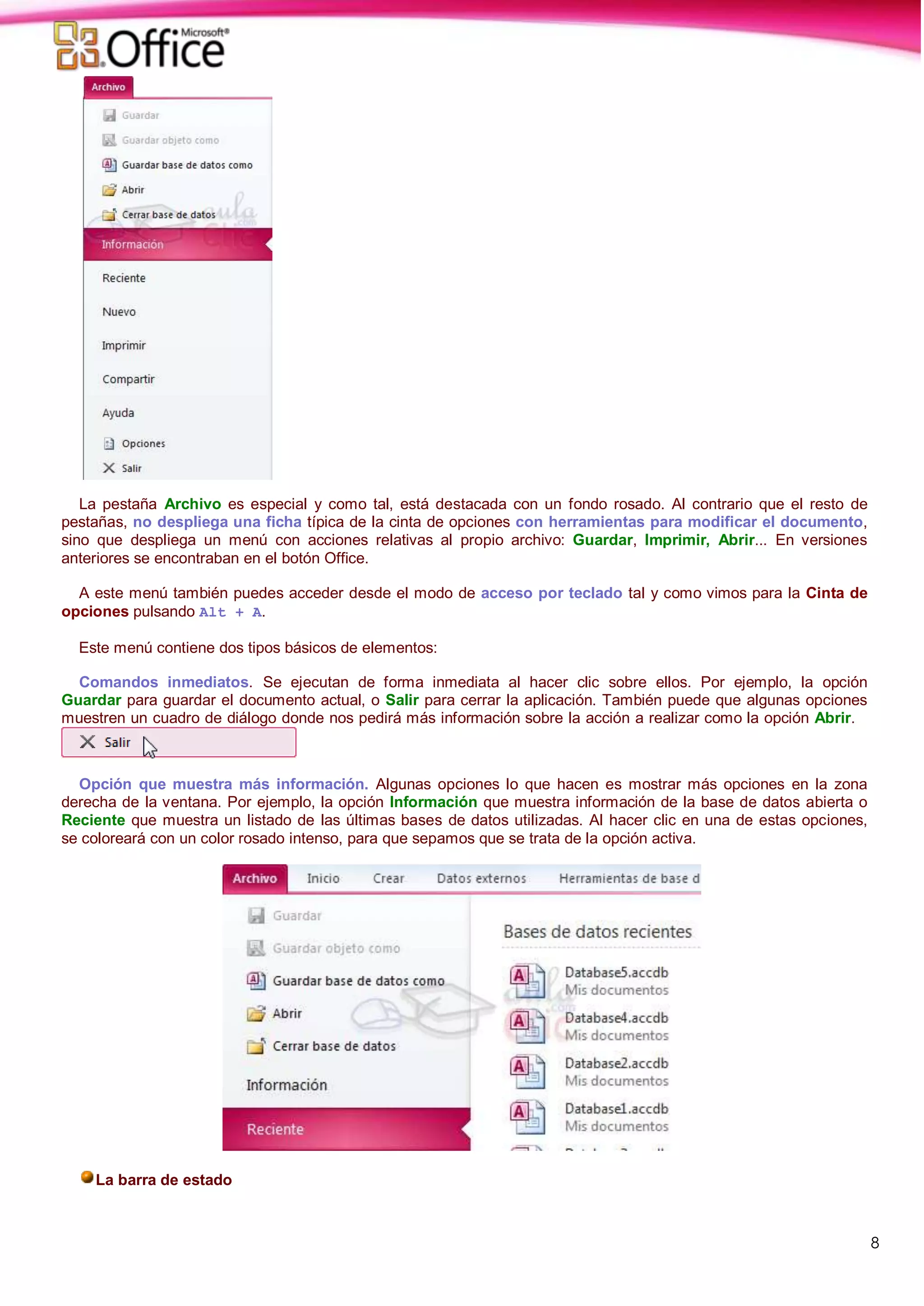 8
La pestaña Archivo es especial y como tal, está destacada con un fondo rosado. Al contrario que el resto de
pestañas, no despliega una ficha típica de la cinta de opciones con herramientas para modificar el documento,
sino que despliega un menú con acciones relativas al propio archivo: Guardar, Imprimir, Abrir... En versiones
anteriores se encontraban en el botón Office.
A este menú también puedes acceder desde el modo de acceso por teclado tal y como vimos para la Cinta de
opciones pulsando Alt + A.
Este menú contiene dos tipos básicos de elementos:
Comandos inmediatos. Se ejecutan de forma inmediata al hacer clic sobre ellos. Por ejemplo, la opción
Guardar para guardar el documento actual, o Salir para cerrar la aplicación. También puede que algunas opciones
muestren un cuadro de diálogo donde nos pedirá más información sobre la acción a realizar como la opción Abrir.
Opción que muestra más información. Algunas opciones lo que hacen es mostrar más opciones en la zona
derecha de la ventana. Por ejemplo, la opción Información que muestra información de la base de datos abierta o
Reciente que muestra un listado de las últimas bases de datos utilizadas. Al hacer clic en una de estas opciones,
se coloreará con un color rosado intenso, para que sepamos que se trata de la opción activa.
La barra de estado
 