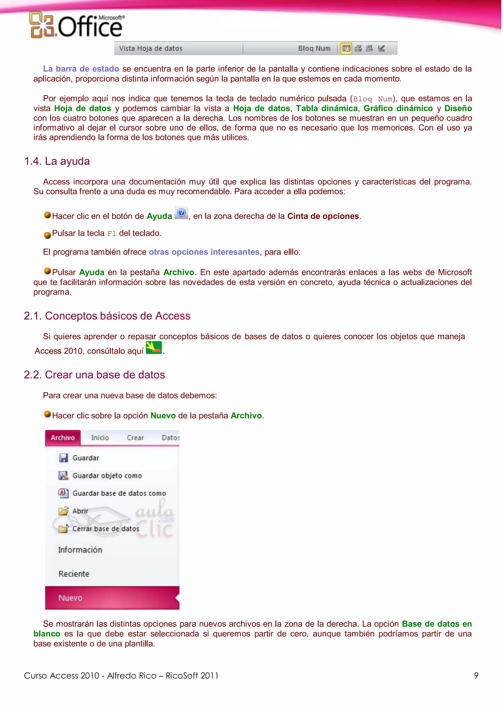Curso Access 2010 - Alfredo Rico – RicoSoft 2011 9
La barra de estado se encuentra en la parte inferior de la pantalla y contiene indicaciones sobre el estado de la
aplicación, proporciona distinta información según la pantalla en la que estemos en cada momento.
Por ejemplo aquí nos indica que tenemos la tecla de teclado numérico pulsada (Bloq Num), que estamos en la
vista Hoja de datos y podemos cambiar la vista a Hoja de datos, Tabla dinámica, Gráfico dinámico y Diseño
con los cuatro botones que aparecen a la derecha. Los nombres de los botones se muestran en un pequeño cuadro
informativo al dejar el cursor sobre uno de ellos, de forma que no es necesario que los memorices. Con el uso ya
irás aprendiendo la forma de los botones que más utilices.
1.4. La ayuda
Access incorpora una documentación muy útil que explica las distintas opciones y características del programa.
Su consulta frente a una duda es muy recomendable. Para acceder a ella podemos:
Hacer clic en el botón de Ayuda , en la zona derecha de la Cinta de opciones.
Pulsar la tecla F1 del teclado.
El programa también ofrece otras opciones interesantes, para elllo:
Pulsar Ayuda en la pestaña Archivo. En este apartado además encontrarás enlaces a las webs de Microsoft
que te facilitarán información sobre las novedades de esta versión en concreto, ayuda técnica o actualizaciones del
programa.
2.1. Conceptos básicos de Access
Si quieres aprender o repasar conceptos básicos de bases de datos o quieres conocer los objetos que maneja
Access 2010, consúltalo aquí .
2.2. Crear una base de datos
Para crear una nueva base de datos debemos:
Hacer clic sobre la opción Nuevo de la pestaña Archivo.
Se mostrarán las distintas opciones para nuevos archivos en la zona de la derecha. La opción Base de datos en
blanco es la que debe estar seleccionada si queremos partir de cero, aunque también podríamos partir de una
base existente o de una plantilla.
 