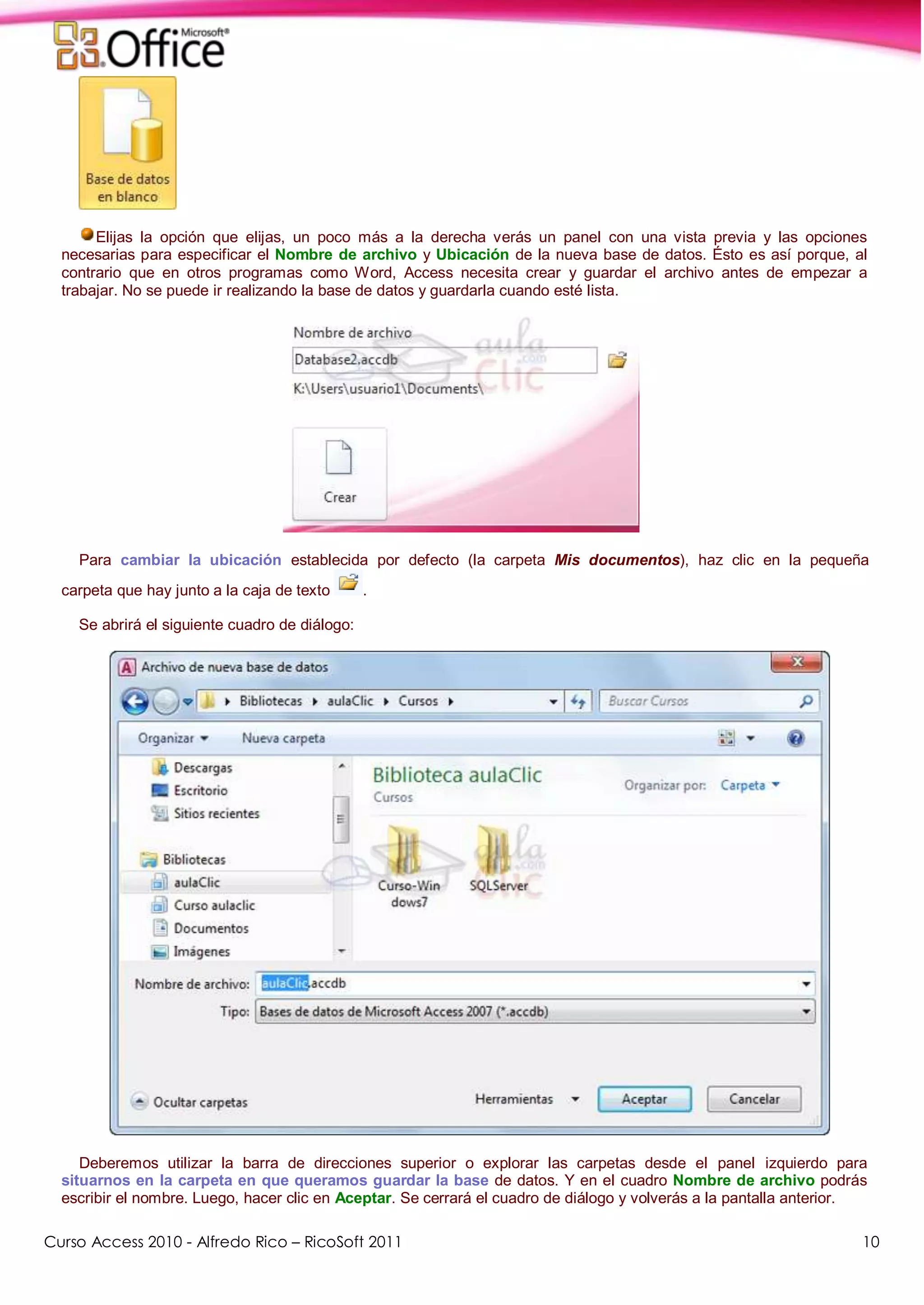 Curso Access 2010 - Alfredo Rico – RicoSoft 2011 10
Elijas la opción que elijas, un poco más a la derecha verás un panel con una vista previa y las opciones
necesarias para especificar el Nombre de archivo y Ubicación de la nueva base de datos. Ésto es así porque, al
contrario que en otros programas como Word, Access necesita crear y guardar el archivo antes de empezar a
trabajar. No se puede ir realizando la base de datos y guardarla cuando esté lista.
Para cambiar la ubicación establecida por defecto (la carpeta Mis documentos), haz clic en la pequeña
carpeta que hay junto a la caja de texto .
Se abrirá el siguiente cuadro de diálogo:
Deberemos utilizar la barra de direcciones superior o explorar las carpetas desde el panel izquierdo para
situarnos en la carpeta en que queramos guardar la base de datos. Y en el cuadro Nombre de archivo podrás
escribir el nombre. Luego, hacer clic en Aceptar. Se cerrará el cuadro de diálogo y volverás a la pantalla anterior.
 
