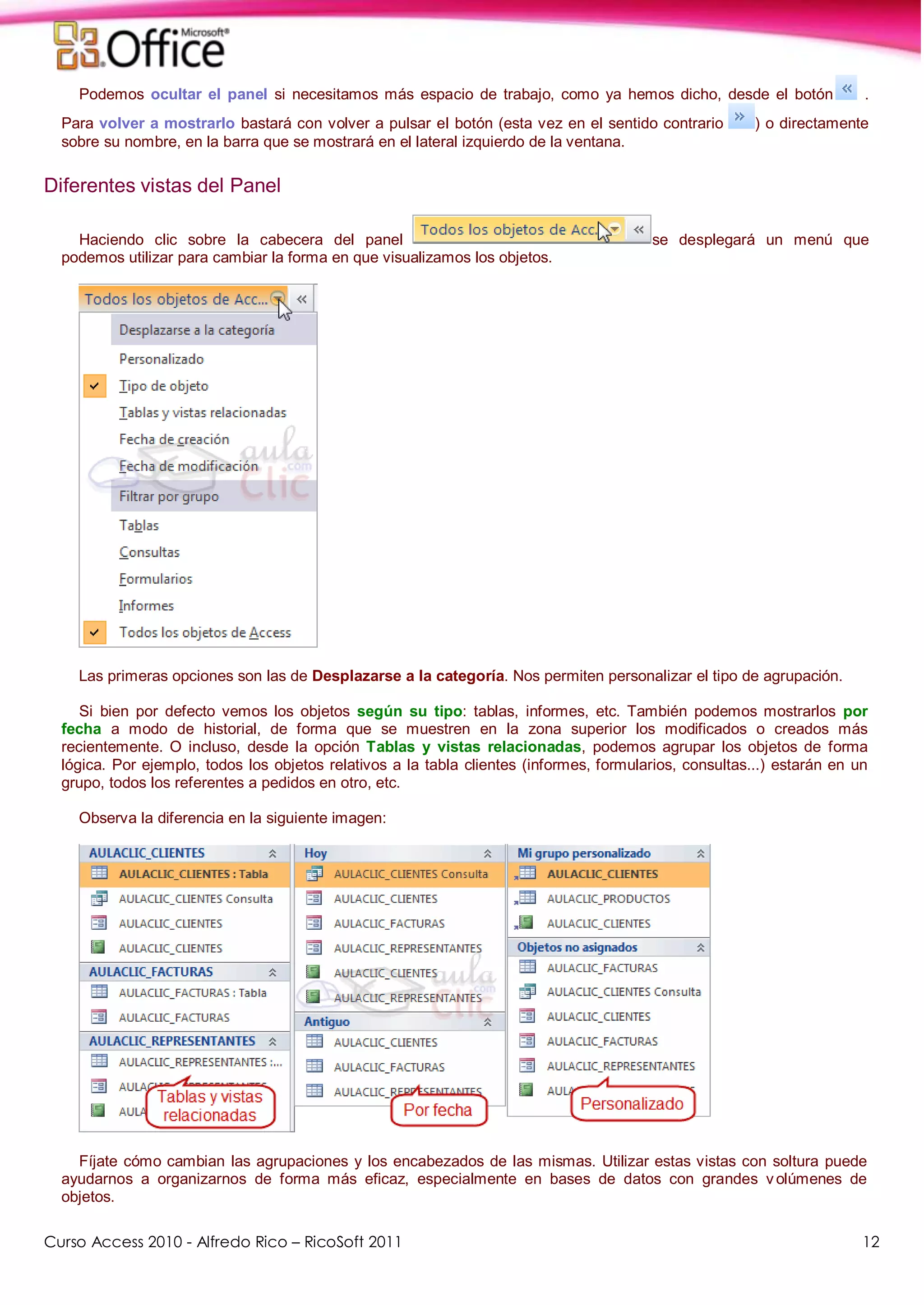 Curso Access 2010 - Alfredo Rico – RicoSoft 2011 12
Podemos ocultar el panel si necesitamos más espacio de trabajo, como ya hemos dicho, desde el botón .
Para volver a mostrarlo bastará con volver a pulsar el botón (esta vez en el sentido contrario ) o directamente
sobre su nombre, en la barra que se mostrará en el lateral izquierdo de la ventana.
Diferentes vistas del Panel
Haciendo clic sobre la cabecera del panel se desplegará un menú que
podemos utilizar para cambiar la forma en que visualizamos los objetos.
Las primeras opciones son las de Desplazarse a la categoría. Nos permiten personalizar el tipo de agrupación.
Si bien por defecto vemos los objetos según su tipo: tablas, informes, etc. También podemos mostrarlos por
fecha a modo de historial, de forma que se muestren en la zona superior los modificados o creados más
recientemente. O incluso, desde la opción Tablas y vistas relacionadas, podemos agrupar los objetos de forma
lógica. Por ejemplo, todos los objetos relativos a la tabla clientes (informes, formularios, consultas...) estarán en un
grupo, todos los referentes a pedidos en otro, etc.
Observa la diferencia en la siguiente imagen:
Fíjate cómo cambian las agrupaciones y los encabezados de las mismas. Utilizar estas vistas con soltura puede
ayudarnos a organizarnos de forma más eficaz, especialmente en bases de datos con grandes v olúmenes de
objetos.
 