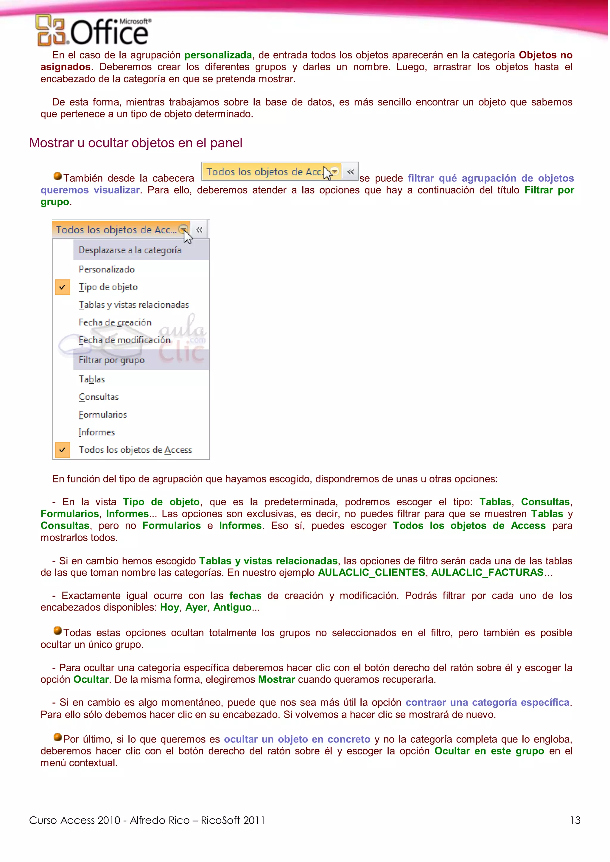 Curso Access 2010 - Alfredo Rico – RicoSoft 2011 13
En el caso de la agrupación personalizada, de entrada todos los objetos aparecerán en la categoría Objetos no
asignados. Deberemos crear los diferentes grupos y darles un nombre. Luego, arrastrar los objetos hasta el
encabezado de la categoría en que se pretenda mostrar.
De esta forma, mientras trabajamos sobre la base de datos, es más sencillo encontrar un objeto que sabemos
que pertenece a un tipo de objeto determinado.
Mostrar u ocultar objetos en el panel
También desde la cabecera se puede filtrar qué agrupación de objetos
queremos visualizar. Para ello, deberemos atender a las opciones que hay a continuación del título Filtrar por
grupo.
En función del tipo de agrupación que hayamos escogido, dispondremos de unas u otras opciones:
- En la vista Tipo de objeto, que es la predeterminada, podremos escoger el tipo: Tablas, Consultas,
Formularios, Informes... Las opciones son exclusivas, es decir, no puedes filtrar para que se muestren Tablas y
Consultas, pero no Formularios e Informes. Eso sí, puedes escoger Todos los objetos de Access para
mostrarlos todos.
- Si en cambio hemos escogido Tablas y vistas relacionadas, las opciones de filtro serán cada una de las tablas
de las que toman nombre las categorías. En nuestro ejemplo AULACLIC_CLIENTES, AULACLIC_FACTURAS...
- Exactamente igual ocurre con las fechas de creación y modificación. Podrás filtrar por cada uno de los
encabezados disponibles: Hoy, Ayer, Antiguo...
Todas estas opciones ocultan totalmente los grupos no seleccionados en el filtro, pero también es posible
ocultar un único grupo.
- Para ocultar una categoría específica deberemos hacer clic con el botón derecho del ratón sobre él y escoger la
opción Ocultar. De la misma forma, elegiremos Mostrar cuando queramos recuperarla.
- Si en cambio es algo momentáneo, puede que nos sea más útil la opción contraer una categoría específica.
Para ello sólo debemos hacer clic en su encabezado. Si volvemos a hacer clic se mostrará de nuevo.
Por último, si lo que queremos es ocultar un objeto en concreto y no la categoría completa que lo engloba,
deberemos hacer clic con el botón derecho del ratón sobre él y escoger la opción Ocultar en este grupo en el
menú contextual.
 