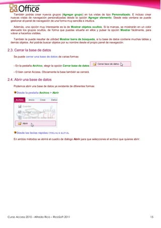 Curso Access 2010 - Alfredo Rico – RicoSoft 2011 15
También podrás crear nuevos grupos (Agregar grupo) en tus vistas de tipo Personalizado. E incluso crear
nuevas vistas de navegación personalizadas desde la opción Agregar elemento. Desde esta ventana se puede
gestionar el panel de navegación de una forma muy sencilla e intuitiva.
Además, una opción muy interesante es la de Mostrar objetos ocultos. Si la marcas, se mostrarán en un color
atenuado los grupos ocultos, de forma que puedas situarte en ellos y pulsar la opción Mostrar fácilmente, para
volver a hacerlos visibles.
También te puede resultar de utilidad Mostrar barra de búsqueda, si tu base de datos contiene muchas tablas y
demás objetos. Así podrás buscar objetos por su nombre desde el propio panel de navegación.
2.3. Cerrar la base de datos
Se puede cerrar una base de datos de varias formas:
- En la pestaña Archivo, elegir la opción Cerrar base de datos .
- O bien cerrar Access. Obviamente la base también se cerrará.
2.4. Abrir una base de datos
Podemos abrir una base de datos ya existente de diferentes formas:
Desde la pestaña Archivo > Abrir
Desde las teclas rápidas CTRL+A o ALT+A.
En ambos métodos se abrirá el cuadro de diálogo Abrir para que selecciones el archivo que quieres abrir:
 