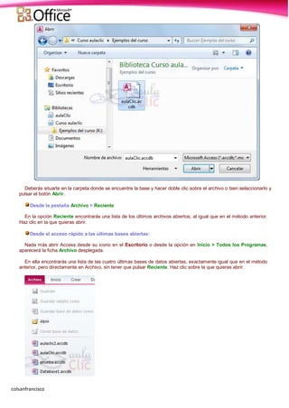 colsanfrancisco
Deberás situarte en la carpeta donde se encuentre la base y hacer doble clic sobre el archivo o bien seleccionarlo y
pulsar el botón Abrir.
Desde la pestaña Archivo > Reciente
En la opción Reciente encontrarás una lista de los últimos archivos abiertos, al igual que en el método anterior.
Haz clic en la que quieras abrir.
Desde el acceso rápido a las últimas bases abiertas:
Nada más abrir Access desde su icono en el Escritorio o desde la opción en Inicio > Todos los Programas,
aparecerá la ficha Archivo desplegada.
En ella encontrarás una lista de las cuatro últimas bases de datos abiertas, exactamente igual que en el método
anterior, pero directamente en Archivo, sin tener que pulsar Reciente. Haz clic sobre la que quieras abrir.
 